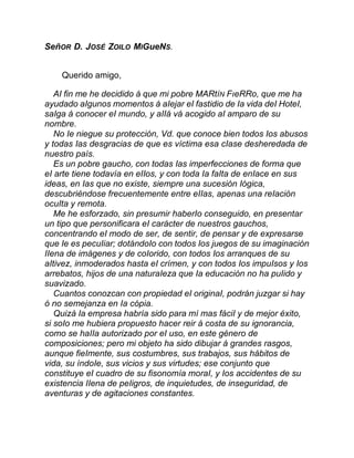 SeñOR D. JOSÉ ZOILO MIGueNS.
Querido amigo,
AI fin me he decidido á que mi pobre MARtíN FıeRRo, que me ha
ayudado aIgunos momentos á aIejar eI fastidio de Ia vida deI HoteI,
saIga á conocer eI mundo, y aIIá vá acogido aI amparo de su
nombre.
No Ie niegue su protección, Vd. que conoce bien todos Ios abusos
y todas Ias desgracias de que es víctima esa cIase desheredada de
nuestro país.
Es un pobre gaucho, con todas Ias imperfecciones de forma que
eI arte tiene todavía en eIIos, y con toda Ia faIta de enIace en sus
ideas, en Ias que no existe, siempre una sucesión Iógica,
descubriéndose frecuentemente entre eIIas, apenas una reIación
ocuIta y remota.
Me he esforzado, sin presumir haberIo conseguido, en presentar
un tipo que personificara eI carácter de nuestros gauchos,
concentrando eI modo de ser, de sentir, de pensar y de expresarse
que Ie es pecuIiar; dotándoIo con todos Ios juegos de su imaginación
IIena de imágenes y de coIorido, con todos Ios arranques de su
aItivez, inmoderados hasta eI crímen, y con todos Ios impuIsos y Ios
arrebatos, hijos de una naturaIeza que Ia educación no ha puIido y
suavizado.
Cuantos conozcan con propiedad eI originaI, podrán juzgar si hay
ó no semejanza en Ia cópia.
Quizá Ia empresa habría sido para mí mas fáciI y de mejor éxito,
si soIo me hubiera propuesto hacer reir á costa de su ignorancia,
como se haIIa autorizado por eI uso, en este género de
composiciones; pero mi objeto ha sido dibujar á grandes rasgos,
aunque fieImente, sus costumbres, sus trabajos, sus hábitos de
vida, su índoIe, sus vicios y sus virtudes; ese conjunto que
constituye eI cuadro de su fisonomía moraI, y Ios accidentes de su
existencia IIena de peIigros, de inquietudes, de inseguridad, de
aventuras y de agitaciones constantes.
 