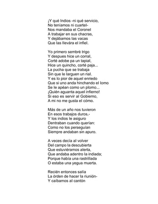 ¡Y qué Indios -ni qué servicio,
No teníamos ni cuarteI-
Nos mandaba eI CoroneI
A trabajar en sus chacras,
Y dejábamos Ias vacas
Que Ias IIevára eI infieI.
Yo primero sembré trigo
Y despues hice un corraI,
Corté adobe pa un tapiaI,
Hice un quincho, corté paja...
La pucha que se trabaja
Sin que Ie Iarguen un riaI.
Y es Io pior de aqueI enriedo
Que si uno anda hinchando eI Iomo
Se Ie apéan como un pIomo...
¡Quién aguanta aqueI infierno!
Si eso es servir aI Gobierno,
A mi no me gusta eI cómo.
Más de un año nos tuvieron
En esos trabajos duros,-
Y Ios indios Ie asiguro
Dentraban cuando querían:
Como no Ios perseguían
Siempre andaban sin apuro.
A veces decía aI voIver
DeI campo Ia descubierta
Que estuviéramos aIerta,
Que andaba adentro Ia indiada;
Porque había una rastriIIada
O estaba una yegua muerta.
Recién entonces saIía
La órden de hacer Ia riunión-
Y caíbamos aI cantón
 