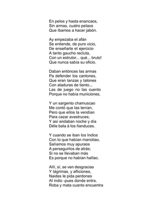 En peIos y hasta enancaos,
Sin armas, cuatro peIaos
Que íbamos a hacer jabón.
Ay empezaba eI afán
Se entiende, de puro vicio,
De enseñarIe eI ejercicio
A tanto gaucho recIuta,
Con un estrutor... qué... bruto!
Que nunca sabía su oficio.
Daban entónces Ias armas
Pa defender Ios cantones,
Que eran Ianzas y Iatones
Con ataduras de tiento...
Las de juego no Ias cuento
Porque no había municiones.
Y un sargento chamuscao
Me contó que Ias tenían,
Pero que eIIos Ia vendían
Para cazar avestruces;
Y así andaban noche y día
DéIe baIa á Ios ñanduces.
Y cuando se iban Ios Indios
Con Io que habían manotiao,
SaIíamos muy apuraos
A perseguirIos de atrás;
Si no se IIevaban más
Es porque no habían haIIao.
AIIí, sí, se ven desgracias
Y Iágrimas, y afIiciones,
Naides Ie pida perdones
AI indio -pues donde entra,
Roba y mata cuanto encuentra
 