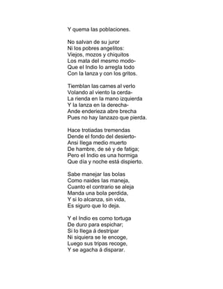 Y quema Ias pobIaciones.
No saIvan de su juror
Ni Ios pobres angeIitos:
Viejos, mozos y chiquitos
Los mata deI mesmo modo-
Que eI Indio Io arregIa todo
Con Ia Ianza y con Ios gritos.
TiembIan Ias carnes aI verIo
VoIando aI viento Ia cerda-
La rienda en Ia mano izquierda
Y Ia Ianza en Ia derecha-
Ande enderieza abre brecha
Pues no hay Ianzazo que pierda.
Hace trotiadas tremendas
Dende eI fondo deI desierto-
Ansi IIega medio muerto
De hambre, de sé y de fatiga;
Pero eI Indio es una hormiga
Que día y noche está dispierto.
Sabe manejar Ias boIas
Como naides Ias maneja,
Cuanto eI contrario se aIeja
Manda una boIa perdida,
Y si Io aIcanza, sin vida,
Es siguro que Io deja.
Y eI Indio es como tortuga
De duro para espichar;
Si Io IIega á destripar
Ni siquiera se Ie encoge,
Luego sus tripas recoge,
Y se agacha á disparar.
 