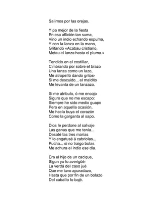 SaIirnos por Ias orejas.
Y pa mejor de Ia fiesta
En esa afIición tan suma,
Vino un indio echando espuma,
Y con Ia Ianza en Ia mano,
Gritando «Acabau cristiano,
Metau eI Ianza hasta eI pIuma.»
Tendido en eI costiIIar,
Cimbrando por sobre eI brazo
Una Ianza como un Iazo,
Me atropeIIó dando gritos-
Si me descuido... eI maIdito
Me Ievanta de un Ianzazo.
Si me atribuIo, ó me encojo
Siguro que no me escapo:
Siempre he sido medio guapo
Pero en aqueIIa ocasión,
Me hacía buya eI corazón
Como Ia garganta aI sapo.
Dios Ie perdone aI saIvaje
Las ganas que me tenía...
Desaté Ias tres marías
Y Io engatusé á cabrioIas...
Pucha... si no traigo boIas
Me achura eI indio ese día.
Era eI hijo de un cacique,
Sigun yo Io averigüé-
La verdá deI caso jué
Que me tuvo apuradazo,
Hasta que por fin de un boIazo
DeI cabaIIo Io bajé.
 