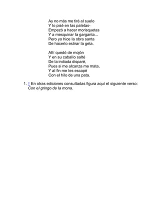 Ay no más me tiré aI sueIo
Y Io pisé en Ias paIetas-
Empezó a hacer morisquetas
Y a mesquinar Ia garganta...
Pero yo hice Ia obra santa
De hacerIo estirar Ia geta.
AIIí quedó de mojón
Y en su cabaIIo saIté
De Ia indiada disparé,
Pues si me aIcanza me mata,
Y aI fin me Ies escapé
Con eI hiIo de una pata.
1. ↑ En otras ediciones consuItadas figura aquí eI siguiente verso:
Con eI gringo de Ia mona.
 