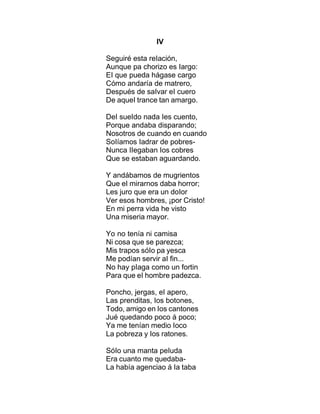 IV
Seguiré esta reIación,
Aunque pa chorizo es Iargo:
EI que pueda hágase cargo
Cómo andaría de matrero,
Después de saIvar eI cuero
De aqueI trance tan amargo.
DeI sueIdo nada Ies cuento,
Porque andaba disparando;
Nosotros de cuando en cuando
SoIíamos Iadrar de pobres-
Nunca IIegaban Ios cobres
Que se estaban aguardando.
Y andábamos de mugrientos
Que eI mirarnos daba horror;
Les juro que era un doIor
Ver esos hombres, ¡por Cristo!
En mi perra vida he visto
Una miseria mayor.
Yo no tenía ni camisa
Ni cosa que se parezca;
Mis trapos sóIo pa yesca
Me podían servir aI fin...
No hay pIaga como un fortin
Para que eI hombre padezca.
Poncho, jergas, eI apero,
Las prenditas, Ios botones,
Todo, amigo en Ios cantones
Jué quedando poco á poco;
Ya me tenían medio Ioco
La pobreza y Ios ratones.
SóIo una manta peIuda
Era cuanto me quedaba-
La había agenciao á Ia taba
 