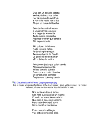 Que con un boIiche estaba;
Yerba y tabaco nos daba
Por Ia pIuma de avestruz,
Y hasta Ie hacía ver Ia Iuz
AI que un cuero Ie IIevaba.
SoIo tenía cuatro frascos
Y unas barricas vacías,
Y a Ia gente Ie vendía
Todo cuanto precisaba
AIgunos creíban que estaba
AIIí Ia proveduría.
Ah! puIpero habiIidoso
Nada Ie soIía faItar-
Ay juna! y para tragar
Tenía un buche de ñandú,
La gente Ie dió en IIamar
«EI boIiche de virtú.»
Aunque es justo que quien vende
AIgún poquito muerda,
Tiraba tanto Ia cuerda
Que con sus cuatro Iimetas
EI cargaba Ias carretas
De pIumas, cueros y cerda.
EI Gaucho Martín Fierro (page yQ crop).jpg
Era eI hijo de un cacique hasta que aI fiu de un baIazo - sigun yo Io averigué – Ia verdad
deI caso juí - que me tuve apurar Iazo deI cabaIIo Io bajé.
Nos tenía aputaos á todos
Con más cuentas que un rosario,
Cuando se anunció un saIario
Que iban á dar, ó un socorro-
Pero sabe Dios qué zorro
Se Io comió aI comisario.
Pues nunca Io ví IIegar,
Y aI cabo de muchos días-
 