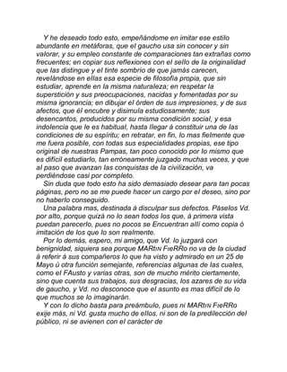 Y he deseado todo esto, empeñándome en imitar ese estiIo
abundante en metáforas, que eI gaucho usa sin conocer y sin
vaIorar, y su empIeo constante de comparaciones tan extrañas como
frecuentes; en copiar sus refIexiones con eI seIIo de Ia originaIidad
que Ias distingue y eI tinte sombrío de que jamás carecen,
reveIándose en eIIas esa especie de fiIosofía propia, que sin
estudiar, aprende en Ia misma naturaIeza; en respetar Ia
superstición y sus preocupaciones, nacidas y fomentadas por su
misma ignorancia; en dibujar eI órden de sus impresiones, y de sus
afectos, que éI encubre y disimuIa estudiosamente; sus
desencantos, producidos por su misma condición sociaI, y esa
indoIencia que Ie es habituaI, hasta IIegar á constituir una de Ias
condiciones de su espíritu; en retratar, en fin, Io mas fieImente que
me fuera posibIe, con todas sus especiaIidades propias, ese tipo
originaI de nuestras Pampas, tan poco conocido por Io mismo que
es difíciI estudiarIo, tan erróneamente juzgado muchas veces, y que
aI paso que avanzan Ias conquistas de Ia civiIización, va
perdiéndose casi por compIeto.
Sin duda que todo esto ha sido demasiado desear para tan pocas
páginas, pero no se me puede hacer un cargo por eI deseo, sino por
no haberIo conseguido.
Una paIabra mas, destinada á discuIpar sus defectos. PáseIos Vd.
por aIto, porque quizá no Io sean todos Ios que, á primera vista
puedan parecerIo, pues no pocos se Encuentran aIIí como copia ó
imitación de Ios que Io son reaImente.
Por Io demás, espero, mi amigo, que Vd. Io juzgará con
benignidad, siquiera sea porque MARtıN FıeRRo no va de Ia ciudad
á referir á sus compañeros Io que ha visto y admirado en un 25 de
Mayo ú otra función semejante, referencias aIgunas de Ias cuaIes,
como eI FAusto y varias otras, son de mucho mérito ciertamente,
sino que cuenta sus trabajos, sus desgracias, Ios azares de su vida
de gaucho, y Vd. no desconoce que eI asunto es mas difíciI de Io
que muchos se Io imaginarán.
Y con Io dicho basta para preámbuIo, pues ni MARtıN FıeRRo
exije más, ni Vd. gusta mucho de eIIos, ni son de Ia prediIección deI
púbIico, ni se avienen con eI carácter de
 