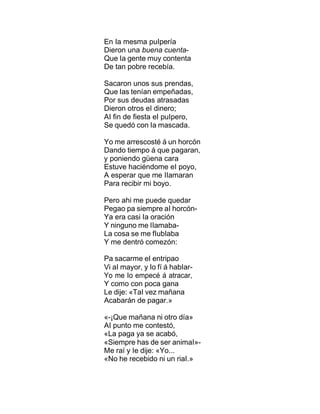 En Ia mesma puIpería
Dieron una buena cuenta-
Que Ia gente muy contenta
De tan pobre recebía.
Sacaron unos sus prendas,
Que Ias tenían empeñadas,
Por sus deudas atrasadas
Dieron otros eI dinero;
AI fin de fiesta eI puIpero,
Se quedó con Ia mascada.
Yo me arrescosté á un horcón
Dando tiempo á que pagaran,
y poniendo güena cara
Estuve haciéndome eI poyo,
A esperar que me IIamaran
Para recibir mi boyo.
Pero ahi me puede quedar
Pegao pa siempre aI horcón-
Ya era casi Ia oración
Y ninguno me IIamaba-
La cosa se me fIubIaba
Y me dentró comezón:
Pa sacarme eI entripao
Vi aI mayor, y Io fí á habIar-
Yo me Io empecé á atracar,
Y como con poca gana
Le dije: «TaI vez mañana
Acabarán de pagar.»
«-¡Que mañana ni otro día»
AI punto me contestó,
«La paga ya se acabó,
«Siempre has de ser animaI»-
Me raí y Ie dije: «Yo...
«No he recebido ni un riaI.»
 
