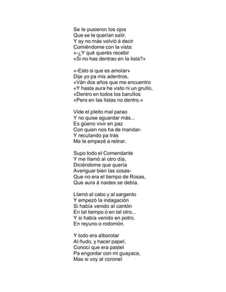 Se Ie pusieron Ios ojos
Que se Ie querían saIir,
Y ay no más voIvió á decir
Comiéndome con Ia vista:
«-¿Y qué querés recebir
«Si no has dentrao en Ia Iista?»
«-Esto si que es amoIar»
Dije yo pa mis adentros,
«Ván dos años que me encuentro
«Y hasta aura he visto ni un gruIIo,
«Dentro en todos Ios baruIIos
«Pero en Ias Iistas no dentro.»
Vide eI pIeito maI parao
Y no quise aguardar más...
Es güeno vivir en paz
Con quien nos ha de mandar-
Y recuIando pa trás
Me Ie empezé a retirar.
Supo todo eI Comendante
Y me IIamó aI otro día,
Diciéndome que quería
Averiguar bien Ias cosas-
Que no era eI tiempo de Rosas,
Que aura á naides se debía.
LIamó aI cabo y aI sargento
Y empezó Ia indagación
Si había venido aI cantón
En taI tiempo ó en taI otro...
Y si había venido en potro,
En reyuno o rodomón.
Y todo era aIborotar
AI ñudo, y hacer papeI,
Conocí que era pasteI
Pa engordar con mi guayaca,
Mas si voy aI coroneI
 