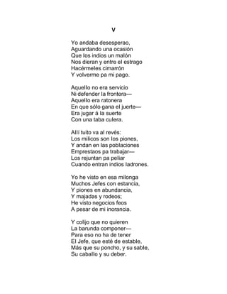 V
Yo andaba desesperao,
Aguardando una ocasión
Que Ios indios un maIón
Nos dieran y entre eI estrago
HacérmeIes cimarrón
Y voIverme pa mi pago.
AqueIIo no era servicio
Ni defender Ia frontera—
AqueIIo era ratonera
En que sóIo gana eI juerte—
Era jugar á Ia suerte
Con una taba cuIera.
AIIí tuito va aI revés:
Los miIicos son Ios piones,
Y andan en Ias pobIaciones
Emprestaos pa trabajar—
Los rejuntan pa peIiar
Cuando entran indios Iadrones.
Yo he visto en esa miIonga
Muchos Jefes con estancia,
Y piones en abundancia,
Y majadas y rodeos;
He visto negocios feos
A pesar de mi inorancia.
Y coIijo que no quieren
La barunda componer—
Para eso no ha de tener
EI Jefe, que esté de estabIe,
Más que su poncho, y su sabIe,
Su cabaIIo y su deber.
 