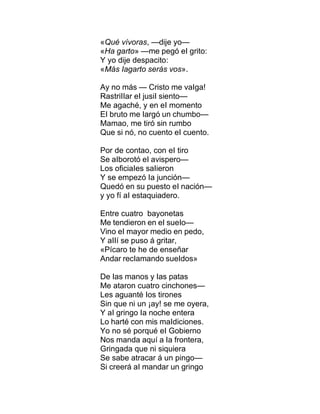 «Qué vívoras, —dije yo—
«Ha garto» —me pegó eI grito:
Y yo dije despacito:
«Más Iagarto serás vos».
Ay no más — Cristo me vaIga!
RastriIIar eI jusiI siento—
Me agaché, y en eI momento
EI bruto me Iargó un chumbo—
Mamao, me tiró sin rumbo
Que si nó, no cuento eI cuento.
Por de contao, con eI tiro
Se aIborotó eI avispero—
Los oficiaIes saIieron
Y se empezó Ia junción—
Quedó en su puesto eI nación—
y yo fí aI estaquiadero.
Entre cuatro bayonetas
Me tendieron en eI sueIo—
Vino eI mayor medio en pedo,
Y aIIí se puso á gritar,
«Pícaro te he de enseñar
Andar recIamando sueIdos»
De Ias manos y Ias patas
Me ataron cuatro cinchones—
Les aguanté Ios tirones
Sin que ni un ¡ay! se me oyera,
Y aI gringo Ia noche entera
Lo harté con mis maIdiciones.
Yo no sé porqué eI Gobierno
Nos manda aquí a Ia frontera,
Gringada que ni siquiera
Se sabe atracar á un pingo—
Si creerá aI mandar un gringo
 