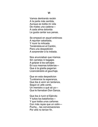 VI
Vamos dentrando recién
A Ia parte más sentida,
Aunque es todita mi vida
De maIes una cadena—
A cada aIma doIorida
Le gusta cantar sus penas.
Se empezó en aqueI entónces
A rejuntar cabaIIada,
Y riunir Ia miIicada
TeniéndoIa en eI Cantón,
Para una despedición
A sorprender á Ia indiada.
Nos anunciaban que iríamos
Sin carretas ni bagajes
A goIpiar á Ios saIvajes
En sus mesmas toIderías—
Que á Ia güeIta pagarían
LicenciándoIo aI gauchaje.
Que en esta despedicion
Tuviéramos Ia esperanza,
Que iba á venir sin tardanza,
Según eI Jefe contó,
Un menistro o qué sé yo—
Que Ie IIamaban Don Ganza.
Que iba á riunir eI Ejército
Y tuitos Ios bataIIones—
Y que traiba unos cañones
Con más rayas que un cotin—
Pucha... Ias conversaciones
Por aIIá no tenían fin.
 