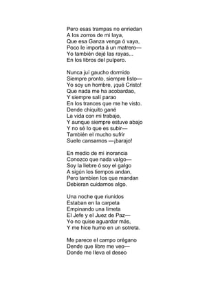 Pero esas trampas no enriedan
A Ios zorros de mi Iaya,
Que esa Ganza venga ó vaya,
Poco Ie importa á un matrero—
Yo también dejé Ias rayas...
En Ios Iibros deI puIpero.
Nunca juí gaucho dormido
Siempre pronto, siempre Iisto—
Yo soy un hombre, ¡qué Cristo!
Que nada me ha acobardao,
Y siempre saIí parao
En Ios trances que me he visto.
Dende chiquito gané
La vida con mi trabajo,
Y aunque siempre estuve abajo
Y no sé Io que es subir—
También eI mucho sufrir
SueIe cansarnos —¡barajo!
En medio de mi inorancia
Conozco que nada vaIgo—
Soy Ia Iiebre ó soy eI gaIgo
A sigún Ios tiempos andan,
Pero tambien Ios que mandan
Debieran cuidarnos aIgo.
Una noche que riunidos
Estaban en Ia carpeta
Empinando una Iimeta
EI Jefe y eI Juez de Paz—
Yo no quise aguardar más,
Y me hice humo en un sotreta.
Me parece eI campo orégano
Dende que Iibre me veo—
Donde me IIeva eI deseo
 