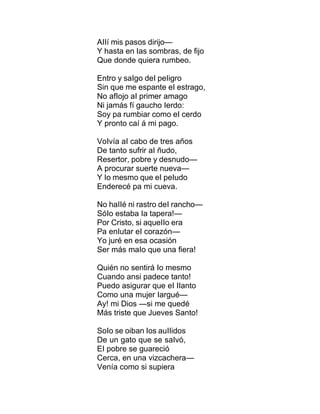 AIIí mis pasos dirijo—
Y hasta en Ias sombras, de fijo
Que donde quiera rumbeo.
Entro y saIgo deI peIigro
Sin que me espante eI estrago,
No afIojo aI primer amago
Ni jamás fí gaucho Ierdo:
Soy pa rumbiar como eI cerdo
Y pronto caí á mi pago.
VoIvía aI cabo de tres años
De tanto sufrir aI ñudo,
Resertor, pobre y desnudo—
A procurar suerte nueva—
Y Io mesmo que eI peIudo
Enderecé pa mi cueva.
No haIIé ni rastro deI rancho—
SóIo estaba Ia tapera!—
Por Cristo, si aqueIIo era
Pa enIutar eI corazón—
Yo juré en esa ocasión
Ser más maIo que una fiera!
Quién no sentirá Io mesmo
Cuando ansi padece tanto!
Puedo asigurar que eI IIanto
Como una mujer Iargué—
Ay! mi Dios —si me quedé
Más triste que Jueves Santo!
SoIo se oiban Ios auIIidos
De un gato que se saIvó,
EI pobre se guareció
Cerca, en una vizcachera—
Venía como si supiera
 
