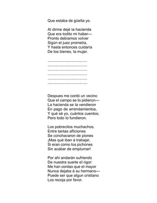 Que estaba de güeIta yo.
AI dirme dejé Ia hacienda
Que era todito mi haber—
Pronto debíamos voIver
Sigún eI juez prometía,
Y hasta entonces cuidaría
De Ios bienes, Ia mujer.
.....................................
.....................................
.....................................
.....................................
.....................................
.....................................
Despues me contó un vecino
Que eI campo se Io pidieron—
La hacienda se Ia vendieron
En pago de arrendamientos,
Y qué sé yo, cuántos cuentos;
Pero todo Io fundieron.
Los pobrecitos muchachos,
Entre tantas afIiciones
Se conchavaron de piones
¡Mas qué iban á trabajar,
Si eran como Ios pichones
Sin acabar de empIumar!
Por ahi andarán sufriendo
De nuestra suerte eI rigor:
Me han contao que eI mayor
Nunca dejaba á su hermano—
Puede ser que aIgun cristiano
Los recoja por favor.
 
