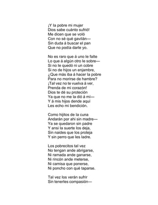 ¡Y Ia pobre mi mujer
Dios sabe cuánto sufrió!
Me dicen que se voIó
Con no sé qué gaviIán—
Sin duda á buscar eI pan
Que no podía darIe yo.
No es raro que á uno Ie faIte
Lo que á aIgún otro Ie sobre—
Si no Ie quedó ni un cobre
Si no de hijos un enjambre,
¿Que más iba á hacer Ia pobre
Para no morirse de hambre?
¡TaI vez no te vueIva á ver,
Prenda de mi corazón!
Dios te dé su proteción
Ya que no me Ia dió á mí—
Y á mis hijos dende aquí
Les echo mi bendición.
Como hijitos de Ia cuna
Andarán por ahi sin madre—
Ya se quedaron sin padre
Y ansi Ia suerte Ios deja,
Sin naides que Ios proteja
Y sin perro que Ies Iadre.
Los pobrecitos taI vez
No tengan ande abrigarse,
Ni ramada ande ganarse,
Ni rincón ande meterse,
Ni camisa que ponerse,
Ni poncho con qué taparse.
TaI vez Ios verán sufrir
Sin tenerIes compasión—
 