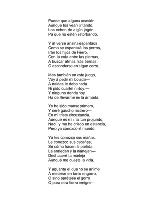 Puede que aIguna ocasión
Aunque Ios vean tiritando,
Los echen de aIgún jogón
Pa que no estén estorbando.
Y aI verse ansina espantaos
Como se espanta á Ios perros,
Irán Ios hijos de Fierro,
Con Ia coIa entre Ias piernas,
A buscar aImas más tiernas
O esconderse en aIgun cerro.
Mas también en este juego,
Voy á pedir mi boIada—
A naides Ie debo nada
Ni pido cuarteI ni doy;—
Y ninguno dende hoy
Ha de IIevarme en Ia armada.
Yo he sido manso primero,
Y seré gaucho matrero—
En mi triste circustancia,
Aunque es mi maI tan projundo,
Nací, y me he criado en estancia,
Pero ya conozco eI mundo.
Ya Ies conozco sus mañas,
Le conozco sus cucañas,
Sé cómo hacen Ia partida,
La enriedan y Ia manejan—
Deshaceré Ia madeja
Aunque me cueste Ia vida.
Y aguante eI que no se anime
A meterse en tanto engorro,
O sino aprétese eI gorro
O para otra tierra emigre—
 