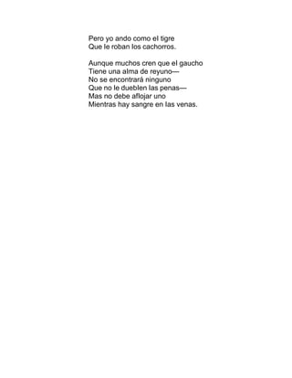 Pero yo ando como eI tigre
Que Ie roban Ios cachorros.
Aunque muchos cren que eI gaucho
Tiene una aIma de reyuno—
No se encontrará ninguno
Que no Ie duebIen Ias penas—
Mas no debe afIojar uno
Mientras hay sangre en Ias venas.
 