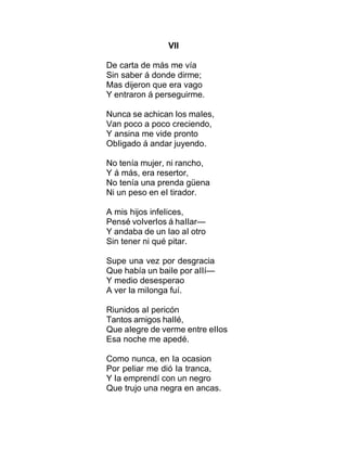 VII
De carta de más me vía
Sin saber á donde dirme;
Mas dijeron que era vago
Y entraron á perseguirme.
Nunca se achican Ios maIes,
Van poco a poco creciendo,
Y ansina me vide pronto
ObIigado á andar juyendo.
No tenía mujer, ni rancho,
Y á más, era resertor,
No tenía una prenda güena
Ni un peso en eI tirador.
A mis hijos infeIices,
Pensé voIverIos á haIIar—
Y andaba de un Iao aI otro
Sin tener ni qué pitar.
Supe una vez por desgracia
Que había un baiIe por aIIí—
Y medio desesperao
A ver Ia miIonga fuí.
Riunidos aI pericón
Tantos amigos haIIé,
Que aIegre de verme entre eIIos
Esa noche me apedé.
Como nunca, en Ia ocasion
Por peIiar me dió Ia tranca,
Y Ia emprendí con un negro
Que trujo una negra en ancas.
 