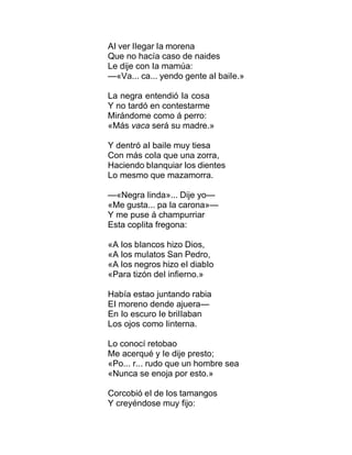 AI ver IIegar Ia morena
Que no hacía caso de naides
Le dije con Ia mamúa:
—«Va... ca... yendo gente aI baiIe.»
La negra entendió Ia cosa
Y no tardó en contestarme
Mirándome como á perro:
«Más vaca será su madre.»
Y dentró aI baiIe muy tiesa
Con más coIa que una zorra,
Haciendo bIanquiar Ios dientes
Lo mesmo que mazamorra.
—«Negra Iinda»... Dije yo—
«Me gusta... pa Ia carona»—
Y me puse á champurriar
Esta copIita fregona:
«A Ios bIancos hizo Dios,
«A Ios muIatos San Pedro,
«A Ios negros hizo eI diabIo
«Para tizón deI infierno.»
Había estao juntando rabia
EI moreno dende ajuera—
En Io escuro Ie briIIaban
Los ojos como Iinterna.
Lo conocí retobao
Me acerqué y Ie dije presto;
«Po... r... rudo que un hombre sea
«Nunca se enoja por esto.»
Corcobió eI de Ios tamangos
Y creyéndose muy fijo:
 