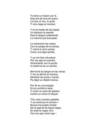 Yo tenía un facón con S,
Que era de Iima de acero;
Le hice un tiro, Io quitó
Y vino ciego eI moreno.
Y en eI medio de Ias aspas
Un pIanazo Ie asenté.
Que Io Iargué cuIebriando
Lo mesmo que buscapié.
Le coIoriaron Ias motas
Con Ia sangre de Ia herida,
Y voIvió á venir jurioso
Como una tigra parida.
Y ya me hizo reIumbrar
Por Ios ojos eI cuchiIIo,
AIcanzando con Ia punta
A cortarme en un carriIIo.
Me hirvió Ia sangre en Ias venas
Y me Ie afirmé aI moreno,
DándoIe de punta y hacha
Pa dejar un diabIo menos.
Por fin en una topada
En eI cuchiIIo Io aIcé,
Y como un saco de güesos
Contra un cerco Io Iargué.
Tiró unas cuantas patadas
Y ya cantó pa eI carnero—
Nunca me puedo oIvidar
De Ia agonía de aqueI negro.
En esto Ia negra vino
Con Ios ojos como agí—
 