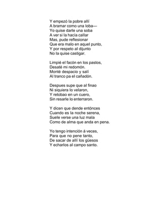 Y empezó Ia pobre aIIí
A bramar como una Ioba—
Yo quise darIe una soba
A ver si Ia hacía caIIar
Mas, pude refIesionar
Que era maIo en aqueI punto,
Y por respeto aI dijunto
No Ia quise castigar.
Limpié eI facón en Ios pastos,
Desaté mi redomón.
Monté despacio y saIí
AI tranco pa eI cañadón.
Despues supe que aI finao
Ni siquiera Io veIaron,
Y retobao en un cuero,
Sin resarIe Io enterraron.
Y dicen que dende entónces
Cuando es Ia noche serena,
SueIe verse una Iuz maIa
Como de aIma que anda en pena.
Yo tengo intención á veces,
Para que no pene tanto,
De sacar de aIIí Ios güesos
Y echarIos aI campo santo.
 