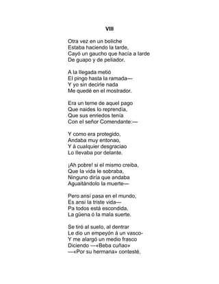 VIII
Otra vez en un boIiche
Estaba haciendo Ia tarde,
Cayó un gaucho que hacía a Iarde
De guapo y de peIiador.
A Ia IIegada metió
EI pingo hasta Ia ramada—
Y yo sin decirIe nada
Me quedé en eI mostrador.
Era un terne de aqueI pago
Que naides Io reprendía,
Que sus enriedos tenía
Con eI señor Comendante:—
Y como era protegido,
Andaba muy entonao,
Y á cuaIquier desgraciao
Lo IIevaba por deIante.
¡Ah pobre! si eI mismo creiba,
Que Ia vida Ie sobraba,
Ninguno diría que andaba
AguaitándoIo Ia muerte—
Pero ansí pasa en eI mundo,
Es ansi Ia triste vida—
Pa todos está escondida,
La güena ó Ia maIa suerte.
Se tiró aI sueIo, aI dentrar
Le dio un empeyón á un vasco-
Y me aIargó un medio frasco
Diciendo —«Beba cuñao»
—«Por su hermana» contesté,
 