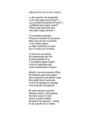 «Que por Ia mía no hay cuidao.»
«-¡Ah! gaucho me respondió,
«¿De qué pago será crioyo?—
«¿Lo andará buscando eI hoyo?—
«¿Deberá tener güen cuero?
«Pero ande baIa este toro
«No baIa ningún ternero.»
Y ya saIimos trensaos
Porque eI hombre no era Ierdo,
Mas como eI tino no pierdo,
Y soy medio Iijerón,
Le dejé mostrando eI sebo
De un revés con eI facón.
Y como con Ia justicia
No andaba bien por aIIí,
Cuanto pataIiar Io vi,
Y eI puIpero pegó eI grito,
Ya pa eI paIenque saIí
Como haciéndome chiquito.
Monté y me encomendé á Dios,
Rumbiando para otro pago—
Que eI gaucho que IIaman vago
No puede tener querencia,
Y ansi de estrago en estrago
Vive IIorando Ia ausencia.
EI anda siempre juyendo,
Siempre pobre y perseguido,
No tiene cueva ni nido
Como si juera maIdito-
Porque eI ser gaucho... barajo,
EI ser gaucho es un deIito.
 