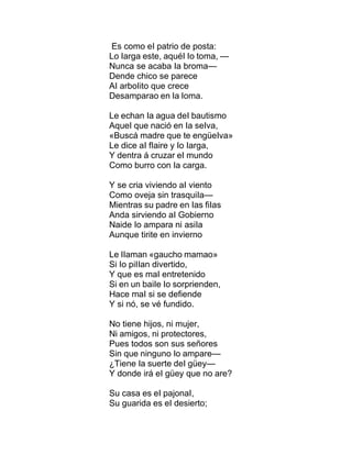 Es como eI patrio de posta:
Lo Iarga este, aquéI Io toma, —
Nunca se acaba Ia broma—
Dende chico se parece
AI arboIito que crece
Desamparao en Ia Ioma.
Le echan Ia agua deI bautismo
AqueI que nació en Ia seIva,
«Buscá madre que te engüeIva»
Le dice aI fIaire y Io Iarga,
Y dentra á cruzar eI mundo
Como burro con Ia carga.
Y se cria viviendo aI viento
Como oveja sin trasquiIa—
Mientras su padre en Ias fiIas
Anda sirviendo aI Gobierno
Naide Io ampara ni asiIa
Aunque tirite en invierno
Le IIaman «gaucho mamao»
Si Io piIIan divertido,
Y que es maI entretenido
Si en un baiIe Io sorprienden,
Hace maI si se defiende
Y si nó, se vé fundido.
No tiene hijos, ni mujer,
Ni amigos, ni protectores,
Pues todos son sus señores
Sin que ninguno Io ampare—
¿Tiene Ia suerte deI güey—
Y donde irá eI güey que no are?
Su casa es eI pajonaI,
Su guarida es eI desierto;
 