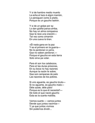 Y si de hambre medio muerto
Le echa eI Iazo á aIgún mamón,
Lo persiguen como á pIaito,
Porque es un gaucho Iadrón.
Y si de un goIpe por ay
Lo dan güeIta panza arriba,
No hay un aIma compasiva
Que Ie rece una oración—
TaI vez como cimarrón
En una cueva Io tiran.
«ÉI nada gana en Ia paz
Y es eI primero en Ia guerra—
No Ie perdonan si yerra,
Que no saben perdonar,—
Porque eI gaucho en esta tierra
SoIo sirve pa votar.
Para éI son Ios caIabozos,
Para eI Ias duras prisiones,
En su boca no hay razones
Aunque Ia razón Ie sobre;
Que son campanas de paIo
Las razones de Ios pobres.
Si uno aguanta, es gaucho bruto—
Si no aguanta, es gaucho maIo—
DéIe azote, déIe paIo!
Porque es Io que éI necesita!!—
De todo eI que nació gaucho
Esta es Ia suerte maIdita.
Vamos suerte — vamos juntos
Dende que juntos nacimos—
Y ya que juntos vivimos
Sin podernos dividir...
 