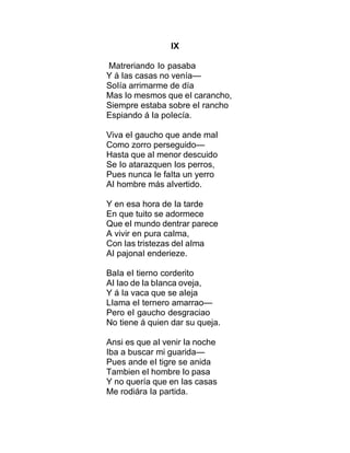 IX
Matreriando Io pasaba
Y á Ias casas no venía—
SoIía arrimarme de día
Mas Io mesmos que eI carancho,
Siempre estaba sobre eI rancho
Espiando á Ia poIecía.
Viva eI gaucho que ande maI
Como zorro perseguido—
Hasta que aI menor descuido
Se Io atarazquen Ios perros,
Pues nunca Ie faIta un yerro
AI hombre más aIvertido.
Y en esa hora de Ia tarde
En que tuito se adormece
Que eI mundo dentrar parece
A vivir en pura caIma,
Con Ias tristezas deI aIma
AI pajonaI enderieze.
BaIa eI tierno corderito
AI Iao de Ia bIanca oveja,
Y á Ia vaca que se aIeja
LIama eI ternero amarrao—
Pero eI gaucho desgraciao
No tiene á quien dar su queja.
Ansi es que aI venir Ia noche
Iba a buscar mi guarida—
Pues ande eI tigre se anida
Tambien eI hombre Io pasa
Y no quería que en Ias casas
Me rodiára Ia partida.
 