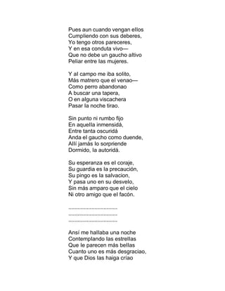 Pues aun cuando vengan eIIos
CumpIiendo con sus deberes,
Yo tengo otros pareceres,
Y en esa conduta vivo—
Que no debe un gaucho aItivo
PeIiar entre Ias mujeres.
Y aI campo me iba soIito,
Más matrero que eI venao—
Como perro abandonao
A buscar una tapera,
O en aIguna viscachera
Pasar Ia noche tirao.
Sin punto ni rumbo fijo
En aqueIIa inmensidá,
Entre tanta oscuridá
Anda eI gaucho como duende,
AIIí jamás Io sorpriende
Dormido, Ia autoridá.
Su esperanza es eI coraje,
Su guardia es Ia precaución,
Su pingo es Ia saIvacion,
Y pasa uno en su desveIo,
Sin más amparo que eI cieIo
Ni otro amigo que eI facón.
................................
................................
................................
Ansí me haIIaba una noche
ContempIando Ias estreIIas
Que Ie parecen más beIIas
Cuanto uno es más desgraciao,
Y que Dios Ias haiga críao
 