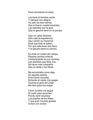 Para consoIarse en eIIas.
Les tiene eI hombre cariño
Y siempre con aIegría
Ve saIir Ias tres marías;
Que si IIueve, cuanto escampa,
Las estreIIas son Ia guía
Que eI gaucho tiene en Ia pampa.
Aquí no vaIen Dotores,
SoIo vaIe Ia esperiencia,
Aquí verían su inocencia
Esos que todo Io saben;
Por que esto tiene otra IIave
Y eI gaucho tiene su ciencia.
Es triste en medio deI campo
Pasarse noches enteras
ContempIando en sus carreras
Las estreIIas que Dios cría,
Sin tener más compañía
Que su deIito y Ias fieras.
Me encontraba como digo,
En aqueIIa soIedá,
Entre tanta oscuridá,
Echando aI viento mis quejas
Cuando eI grito deI chajá
Me hizo parar Ias orejas.
Como Iumbriz me pegué
AI sueIo para escuchar;
Pronto sentí retumbar
Las pisadas de Ios fIetes,
Y que eran muchos ginetes
Conocí sin vaciIar.
 