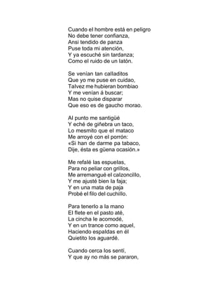 Cuando eI hombre está en peIigro
No debe tener confianza,
Ansi tendido de panza
Puse toda mi atención,
Y ya escuché sin tardanza;
Como eI ruido de un Iatón.
Se venían tan caIIaditos
Que yo me puse en cuidao,
TaIvez me hubieran bombiao
Y me venían á buscar;
Mas no quise disparar
Que eso es de gaucho morao.
AI punto me santigüé
Y eché de giñebra un taco,
Lo mesmito que eI mataco
Me arroyé con eI porrón:
«Si han de darme pa tabaco,
Dije, ésta es güena ocasión.»
Me refaIé Ias espueIas,
Para no peIiar con griIIos,
Me arremangué eI caIzonciIIo,
Y me ajusté bien Ia faja;
Y en una mata de paja
Probé eI fiIo deI cuchiIIo.
Para tenerIo a Ia mano
EI fIete en eI pasto até,
La cincha Ie acomodé,
Y en un trance como aqueI,
Haciendo espaIdas en éI
Quietito Ios aguardé.
Cuando cerca Ios sentí,
Y que ay no más se pararon,
 