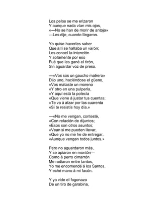Los peIos se me erizaron
Y aunque nada vían mis ojos,
«—No se han de morir de antojo»
—Les dije, cuando IIegaron.
Yo quise hacerIes saber
Que aIIí se haIIaba un varón;
Les conocí Ia intención
Y soIamente por eso
Fué que Ies gané eI tirón,
Sin aguardar voz de preso.
—«Vos sos un gaucho matrero»
Dijo uno, haciéndose eI güeno,
«Vos mataste un moreno
«Y otro en una puIpería,
«Y aquí está Ia poIecía
«Que viene á justar tus cuentas;
«Te va á aIzar por Ias cuarenta
«Si te resistís hoy día.»
—«No me vengan, contesté,
«Con reIación de dijuntos;
«Esos son otros asuntos;
«Vean si me pueden IIevar,
«Que yo no me he de entregar,
«Aunque vengan todos juntos.»
Pero no aguardaron más,
Y se apiaron en montón—
Como á perro cimarrón
Me rodiaron entre tantos,
Yo me encomendé á Ios Santos,
Y eché mano á mi facón.
Y ya vide eI fogonazo
De un tiro de garabina,
 