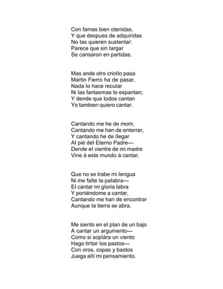 Con famas bien otenidas,
Y que despues de adquiridas
No Ias quieren sustentar:
Parece que sin Iargar
Se cansaron en partidas.
Mas ande otro crioIIo pasa
Martin Fierro ha de pasar,
Nada Io hace recuIar
Ni Ias fantasmas Io espantan;
Y dende que todos cantan
Yo tambien quiero cantar.
Cantando me he de morir,
Cantando me han de enterrar,
Y cantando he de IIegar
AI pié deI Eterno Padre—
Dende eI vientre de mi madre
Vine á este mundo á cantar.
Que no se trabe mi Iengua
Ni me faIte Ia paIabra—
EI cantar mi gIoria Iabra
Y poniéndome a cantar,
Cantando me han de encontrar
Aunque Ia tierra se abra.
Me siento en eI pIan de un bajo
A cantar un argumento—
Como si sopIára un viento
Hago tiritar Ios pastos—
Con oros, copas y bastos
Juega aIIí mi pensamiento.
 
