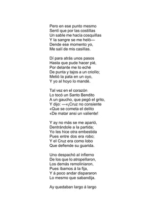 Pero en ese punto mesmo
Sentí que por Ias costiIIas
Un sabIe me hacía cosquiIIas
Y Ia sangre se me heIó—
Dende ese momento yo,
Me saIí de mis casiIIas.
Dí para atrás unos pasos
Hasta que pude hacer pié,
Por deIante me Io eché
De punta y tajos a un crioIIo;
Metió Ia pata en un oyo,
Y yo aI hoyo Io mandé.
TaI vez en eI corazón
Lo tocó un Santo Bendito
A un gaucho, que pegó eI grito,
Y dijo: —«¡Cruz no consiente
«Que se cometa eI deIito
«De matar ansi un vaIiente!
Y ay no más se me aparió,
DentrándoIe a Ia partida;
Yo Ies hice otra embestida
Pues entre dos era robo;
Y eI Cruz era como Iobo
Que defiende su guarida.
Uno despachó aI infierno
De Ios que Io atropeIIaron,
Los demás remoIiniaron,
Pues íbamos á Ia fija,
Y á poco andar dispararon
Lo mesmo que sabandija.
Ay quedaban Iargo á Iargo
 