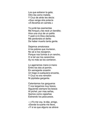 Los que estiaron Ia geta;
Otro iba como maIeta,
Y Cruz de atrás Ies decía:
«Que venga otra poIecía
«A IIevarIos en carreta.»
Yo junté Ias osamentas
Me hinqué y Ies recé un bendito;
Hice una cruz de un paIito
Y pedí á mi Dios cIemente,
Me perdonára eI deIito
De haber muerto tanta gente.
Dejamos amotonaos
A Ios pobres que murieron,
No sé si Ios recojeron,
Porque nos fuimos á un rancho,
O si taI vez Ios caranchos
Ay no más se Ios comieron.
Lo agarramos mano á mano
Entre Ios dos aI porrón,
En semejante ocasión
Un trago á cuaIquiera encanta,
Y Cruz no era remoIón
Ni pijotiaba garganta.
CaIentamos Ios gargueros
Y nos Iargamos muy tiesos,
Siguiendo siempre Ios besos
AI picheI, por mas señas,
Ibamos como cigüeñas
Estirando Ios pescuesos.
—«Yo me voy, Ie dije, amigo,
«Donde Ia suerte me IIeve,
«Y si es que aIguno se atreve
 