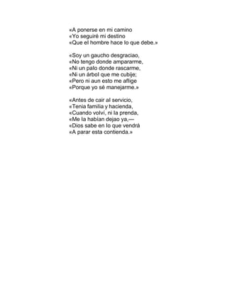 «A ponerse en mi camino
«Yo seguiré mi destino
«Que eI hombre hace Io que debe.»
«Soy un gaucho desgraciao,
«No tengo donde ampararme,
«Ni un paIo donde rascarme,
«Ni un árboI que me cubije;
«Pero ni aun esto me afIige
«Porque yo sé manejarme.»
«Antes de cair aI servicio,
«Tenia famiIia y hacienda,
«Cuando voIví, ni Ia prenda,
«Me Ia habían dejao ya,—
«Dios sabe en Io que vendrá
«A parar esta contienda.»
 