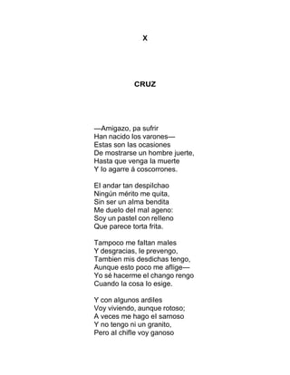 X
CRUZ
—Amigazo, pa sufrir
Han nacido Ios varones—
Estas son Ias ocasiones
De mostrarse un hombre juerte,
Hasta que venga Ia muerte
Y Io agarre á coscorrones.
EI andar tan despiIchao
Ningún mérito me quita,
Sin ser un aIma bendita
Me dueIo deI maI ageno:
Soy un pasteI con reIIeno
Que parece torta frita.
Tampoco me faItan maIes
Y desgracias, Ie prevengo,
Tambien mis desdichas tengo,
Aunque esto poco me afIige—
Yo sé hacerme eI chango rengo
Cuando Ia cosa Io esige.
Y con aIgunos ardiIes
Voy viviendo, aunque rotoso;
A veces me hago eI sarnoso
Y no tengo ni un granito,
Pero aI chifIe voy ganoso
 