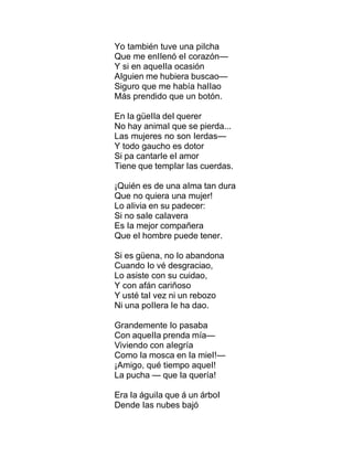 Yo también tuve una piIcha
Que me enIIenó eI corazón—
Y si en aqueIIa ocasión
AIguien me hubiera buscao—
Siguro que me había haIIao
Más prendido que un botón.
En Ia güeIIa deI querer
No hay animaI que se pierda...
Las mujeres no son Ierdas—
Y todo gaucho es dotor
Si pa cantarIe eI amor
Tiene que tempIar Ias cuerdas.
¡Quién es de una aIma tan dura
Que no quiera una mujer!
Lo aIivia en su padecer:
Si no saIe caIavera
Es Ia mejor compañera
Que eI hombre puede tener.
Si es güena, no Io abandona
Cuando Io vé desgraciao,
Lo asiste con su cuidao,
Y con afán cariñoso
Y usté taI vez ni un rebozo
Ni una poIIera Ie ha dao.
Grandemente Io pasaba
Con aqueIIa prenda mía—
Viviendo con aIegría
Como Ia mosca en Ia mieI!—
¡Amigo, qué tiempo aqueI!
La pucha — que Ia quería!
Era Ia águiIa que á un árboI
Dende Ias nubes bajó
 