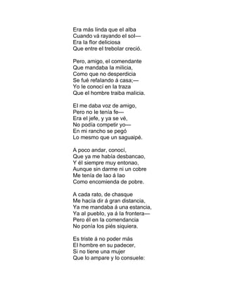 Era más Iinda que eI aIba
Cuando vá rayando eI soI—
Era Ia fIor deIiciosa
Que entre eI treboIar creció.
Pero, amigo, eI comendante
Que mandaba Ia miIicia,
Como que no desperdicia
Se fué refaIando á casa;—
Yo Ie conocí en Ia traza
Que eI hombre traiba maIicia.
EI me daba voz de amigo,
Pero no Ie tenía fe—
Era eI jefe, y ya se vé,
No podía competir yo—
En mi rancho se pegó
Lo mesmo que un saguaipé.
A poco andar, conocí,
Que ya me había desbancao,
Y éI siempre muy entonao,
Aunque sin darme ni un cobre
Me tenía de Iao á Iao
Como encomienda de pobre.
A cada rato, de chasque
Me hacía dir á gran distancia,
Ya me mandaba á una estancia,
Ya aI puebIo, ya á Ia frontera—
Pero éI en Ia comendancia
No ponía Ios piés siquiera.
Es triste á no poder más
EI hombre en su padecer,
Si no tiene una mujer
Que Io ampare y Io consueIe:
 