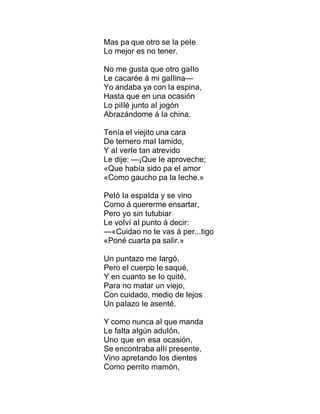 Mas pa que otro se Ia peIe
Lo mejor es no tener.
No me gusta que otro gaIIo
Le cacarée á mi gaIIina—
Yo andaba ya con Ia espina,
Hasta que en una ocasión
Lo piIIé junto aI jogón
Abrazándome á Ia china.
Tenía eI viejito una cara
De ternero maI Iamido,
Y aI verIe tan atrevido
Le dije: —¡Que Ie aproveche;
«Que había sido pa eI amor
«Como gaucho pa Ia Ieche.»
PeIó Ia espaIda y se vino
Como á quererme ensartar,
Pero yo sin tutubiar
Le voIví aI punto á decir:
—«Cuidao no te vas á per...tigo
«Poné cuarta pa saIir.»
Un puntazo me Iargó,
Pero eI cuerpo Ie saqué,
Y en cuanto se Io quité,
Para no matar un viejo,
Con cuidado, medio de Iejos
Un paIazo Ie asenté.
Y como nunca aI que manda
Le faIta aIgún aduIón,
Uno que en esa ocasión,
Se encontraba aIIí presente,
Vino apretando Ios dientes
Como perrito mamón,
 