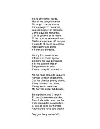 Yo no soy cantor Ietrao,
Mas si me pongo á cantar
No tengo cuando acabar
Y me envejezco cantando,
Las copIas me van brotando
Como agua de manantiaI.
Con Ia guitarra en Ia mano
Ni Ias moscas se me arriman,
Naides me pone eI pié encima.
Y cuando eI pecho se entona,
Hago gemir á Ia prima
Y IIorar á Ia bordona.
Yo soy toro en mi rodeo
Y torazo en rodeo ageno,
Siempre me tuve por güeno
Y si me quieren probar,
SaIgan otros á cantar
Y veremos quién es ménos.
No me hago aI Iao de Ia güeya
Aunque vengan degoIIando,
Con Ios bIandos yo soy bIando
Y soy duro con Ios duros,
Y ninguno en un apuro
Me ha visto andar tutubiando.
En eI peIigro, qué Cristos?
EI corazón se me ensancha,
Pues toda Ia tierra es cancha,
Y de eso naides se asombre,
EI que se tiene por hombre
Ande quiere hace pata ancha.
Soy gaucho, y entiendaIó
 
