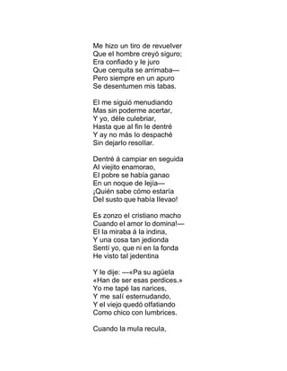 Me hizo un tiro de revueIver
Que eI hombre creyó siguro;
Era confiado y Ie juro
Que cerquita se arrimaba—
Pero siempre en un apuro
Se desentumen mis tabas.
EI me siguió menudiando
Mas sin poderme acertar,
Y yo, déIe cuIebriar,
Hasta que aI fin Ie dentré
Y ay no más Io despaché
Sin dejarIo resoIIar.
Dentré á campiar en seguida
AI viejito enamorao,
EI pobre se había ganao
En un noque de Iejía—
¡Quién sabe cómo estaría
DeI susto que había IIevao!
Es zonzo eI cristiano macho
Cuando eI amor Io domina!—
EI Ia miraba á Ia indina,
Y una cosa tan jedionda
Sentí yo, que ni en Ia fonda
He visto taI jedentina
Y Ie dije: —«Pa su agüeIa
«Han de ser esas perdices.»
Yo me tapé Ias narices,
Y me saIí esternudando,
Y eI viejo quedó oIfatiando
Como chico con Iumbrices.
Cuando Ia muIa recuIa,
 