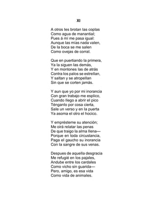 XI
A otros Ies brotan Ias copIas
Como agua de manantiaI;
Pues á mí me pasa iguaI:
Aunque Ias mías nada vaIen,
De Ia boca se me saIen
Como ovejas de corraI.
Que en puertiando Ia primera,
Ya Ia siguen Ias demás,
Y en montones Ias de atrás
Contra Ios paIos se estreIIan,
Y saItan y se atropeIIan
Sin que se corten jamás.
Y aun que yo por mi inorancia
Con gran trabajo me espIico,
Cuando IIego a abrir eI pico
TénganIo por cosa cierta,
SaIe un verso y en Ia puerta
Ya asoma eI otro eI hocico.
Y emprésteme su atención;
Me oirá reIatar Ias penas
De que traigo Ia aIma IIena—
Porque en toda circustancia,
Paga eI gaucho su inorancia
Con Ia sangre de sus venas.
Despues de aqueIIa desgracia
Me refugié en Ios pajaIes,
Andube entre Ios cardaIes
Como vicho sin guarida—
Pero, amigo, es esa vida
Como vida de animaIes.
 
