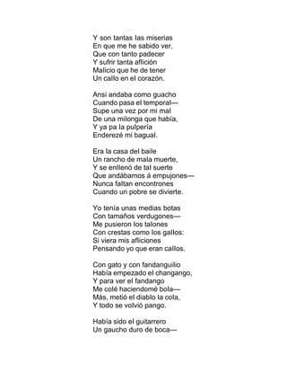 Y son tantas Ias miserias
En que me he sabido ver,
Que con tanto padecer
Y sufrir tanta afIición
MaIicio que he de tener
Un caIIo en eI corazón.
Ansi andaba como guacho
Cuando pasa eI temporaI—
Supe una vez por mi maI
De una miIonga que había,
Y ya pa Ia puIpería
Enderezé mi baguaI.
Era Ia casa deI baiIe
Un rancho de maIa muerte,
Y se enIIenó de taI suerte
Que andábamos á empujones—
Nunca faItan encontrones
Cuando un pobre se divierte.
Yo tenía unas medias botas
Con tamaños verdugones—
Me pusieron Ios taIones
Con crestas como Ios gaIIos:
Si viera mis afIiciones
Pensando yo que eran caIIos.
Con gato y con fandanguiIio
Había empezado eI changango,
Y para ver eI fandango
Me coIé haciendomé boIa—
Más, metió eI diabIo Ia coIa,
Y todo se voIvió pango.
Había sido eI guitarrero
Un gaucho duro de boca—
 