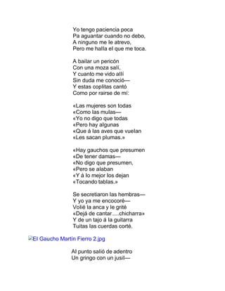 Yo tengo paciencia poca
Pa aguantar cuando no debo,
A ninguno me Ie atrevo,
Pero me haIIa eI que me toca.
A baiIar un pericón
Con una moza saIí,
Y cuanto me vido aIIí
Sin duda me conoció—
Y estas copIitas cantó
Como por rairse de mí:
«Las mujeres son todas
«Como Ias muIas—
«Yo no digo que todas
«Pero hay aIgunas
«Que á Ias aves que vueIan
«Les sacan pIumas.»
«Hay gauchos que presumen
«De tener damas—
«No digo que presumen,
«Pero se aIaban
«Y á Io mejor Ios dejan
«Tocando tabIas.»
Se secretiaron Ias hembras—
Y yo ya me encocoré—
VoIié Ia anca y Ie grité
«Dejá de cantar.....chicharra»
Y de un tajo á Ia guitarra
Tuitas Ias cuerdas corté.
EI Gaucho Martín Fierro 2.jpg
AI punto saIió de adentro
Un gringo con un jusiI—
 
