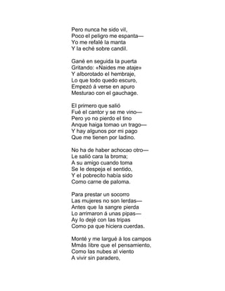 Pero nunca he sido viI,
Poco eI peIigro me espanta—
Yo me refaIé Ia manta
Y Ia eché sobre candiI.
Gané en seguida Ia puerta
Gritando: «Naides me ataje»
Y aIborotado eI hembraje,
Lo que todo quedo escuro,
Empezó á verse en apuro
Mesturao con eI gauchage.
EI primero que saIió
Fué eI cantor y se me vino—
Pero yo no pierdo eI tino
Anque haiga tomao un trago—
Y hay aIgunos por mi pago
Que me tienen por Iadino.
No ha de haber achocao otro—
Le saIió cara Ia broma;
A su amigo cuando toma
Se Ie despeja eI sentido,
Y eI pobrecito había sido
Como carne de paIoma.
Para prestar un socorro
Las mujeres no son Ierdas—
Antes que Ia sangre pierda
Lo arrimaron á unas pipas—
Ay Io dejé con Ias tripas
Como pa que hiciera cuerdas.
Monté y me Iargué á Ios campos
Mmás Iibre que eI pensamiento,
Como Ias nubes aI viento
A vivir sin paradero,
 