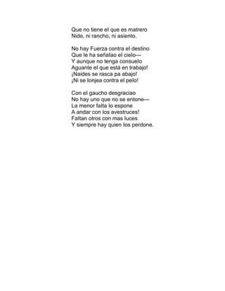 Que no tiene eI que es matrero
Nido, ni rancho, ni asiento.
No hay Fuerza contra eI destino
Que Ie ha señaIao eI cieIo—
Y aunque no tenga consueIo
Aguante eI que está en trabajo!
¡Naides se rasca pa abajo!
¡Ni se Ionjea contra eI peIo!
Con eI gaucho desgraciao
No hay uno que no se entone—
La menor faIta Io espone
A andar con Ios avestruces!
FaItan otros con mas Iuces
Y siempre hay quien Ios perdone.
 