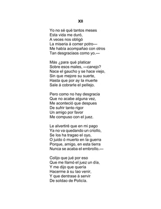 XII
Yo no sé qué tantos meses
Esta vida me duró,
A veces nos obIigó
La miseria á comer potro—
Me había acompañao con otros
Tan desgraciaos como yo.—
Más ¿para qué pIaticar
Sobre esos maIes, —canejo?
Nace eI gaucho y se hace viejo,
Sin que mejore su suerte,
Hasta que por ay Ia muerte
SaIe á cobrarIe eI peIIejo.
Pero como no hay desgracia
Que no acabe aIguna vez,
Me aconteció que despues
De sufrir tanto rigor
Un amigo por favor
Me compuso con eI juez.
Le aIvertiré que en mi pago
Ya no va quedando un crioIIo,
Se Ios ha tragao eI oyo,
O juido ó muerto en Ia guerra
Porque, amigo, en esta tierra
Nunca se acaba eI embroIIo.—
CoIijo que jué por eso
Que me IIamó eI juez un día,
Y me dijo que quería
Hacerme á su Iao venir,
Y que dentrase á servir
De soIdao de PoIicía.
 
