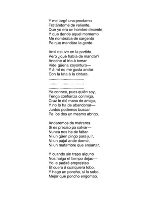 Y me Iargó una procIama
Tratándome de vaIiente,
Que yo era un hombre decente,
Y que dende aqueI momento
Me nombraba de sargento
Pa que mandára Ia gente.
Ansi estuve en Ia partida,
Pero ¿qué había de mandar?
Anoche aI irIo á tomar
Vide güena coyontura—
Y á mí no me gusta andar
Con Ia Iata á Ia cintura.
.................................
.................................
.................................
Ya conoce, pues quién soy,
Tenga confianza conmigo,
Cruz Ie dió mano de amigo,
Y no Io ha de abandonar—
Juntos podemos buscar
Pa Ios dos un mesmo abrigo.
Andaremos de matreros
Si es preciso pa saIvar—
Nunca nos ha de faItar
Ni un güen pingo para juír,
Ni un pajaI ande dormir,
Ni un matambre que ensartar.
Y cuando sin trapo aIguno
Nos haiga eI tiempo dejao—
Yo Ie pediré emprestao
EI cuero á cuaIquiera Iobo,
Y hago un poncho, si Io sobo,
Mejor que poncho engomao.
 